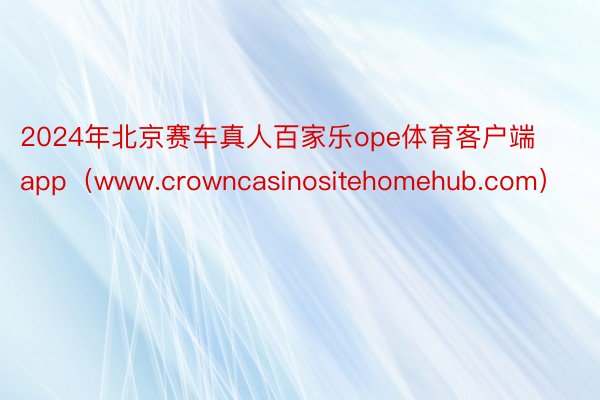 2024年北京赛车真人百家乐ope体育客户端app（www.crowncasinositehomehub.com）