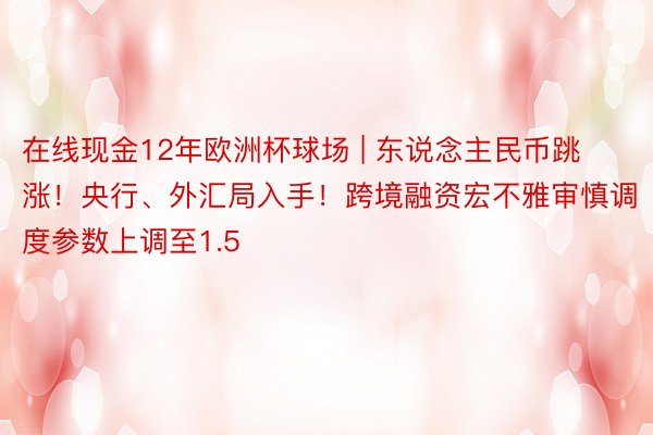 在线现金12年欧洲杯球场 | 东说念主民币跳涨！央行、外汇局入手！跨境融资宏不雅审慎调度参数上调至1.5