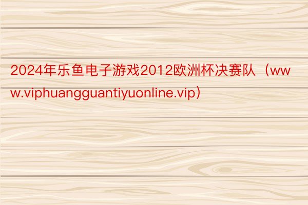 2024年乐鱼电子游戏2012欧洲杯决赛队（www.viphuangguantiyuonline.vip）