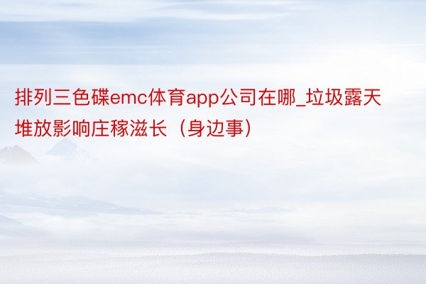 排列三色碟emc体育app公司在哪_垃圾露天堆放影响庄稼滋长（身边事）