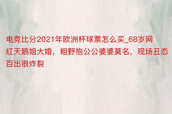 电竞比分2021年欧洲杯球票怎么买_68岁网红天鹅姐大婚，粗野抱公公婆婆莫名，现场丑态百出很炸裂