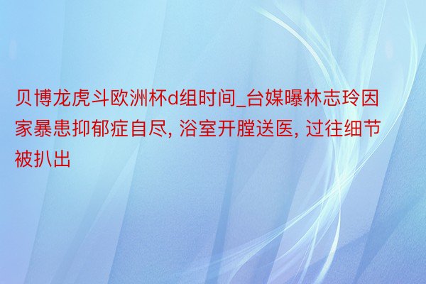 贝博龙虎斗欧洲杯d组时间_台媒曝林志玲因家暴患抑郁症自尽， 浴室开膛送医， 过往细节被扒出