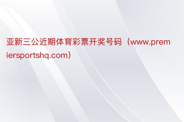 亚新三公近期体育彩票开奖号码（www.premiersportshq.com）