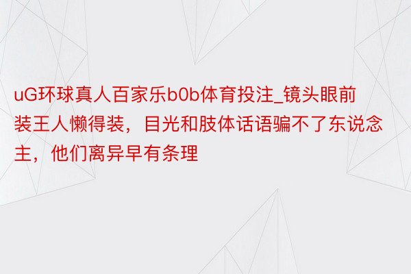 uG环球真人百家乐b0b体育投注_镜头眼前装王人懒得装，目光和肢体话语骗不了东说念主，他们离异早有条理