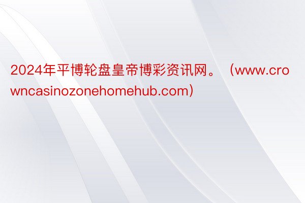 2024年平博轮盘皇帝博彩资讯网。（www.crowncasinozonehomehub.com）