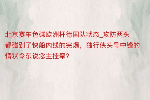 北京赛车色碟欧洲杯德国队状态_攻防两头都碰到了快船内线的完爆，独行侠头号中锋的情状令东说念主挂牵？