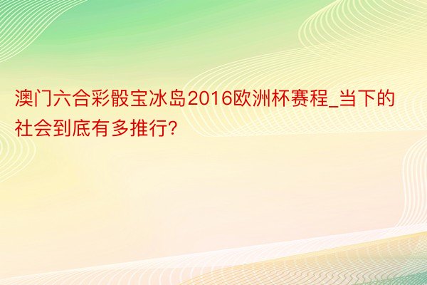 澳门六合彩骰宝冰岛2016欧洲杯赛程_当下的社会到底有多推行？