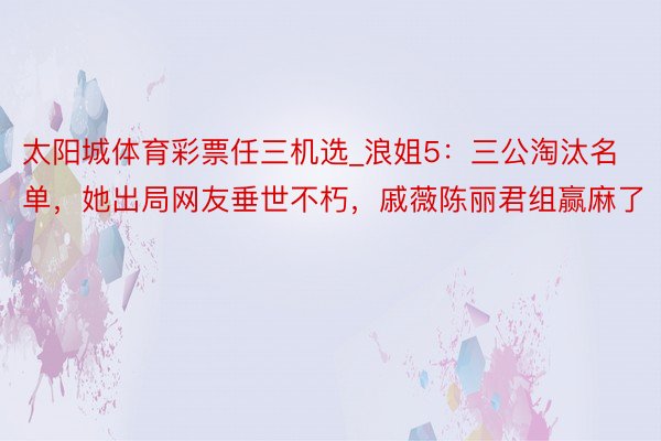 太阳城体育彩票任三机选_浪姐5：三公淘汰名单，她出局网友垂世不朽，戚薇陈丽君组赢麻了