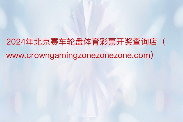 2024年北京赛车轮盘体育彩票开奖查询店（www.crowngamingzonezonezone.com）