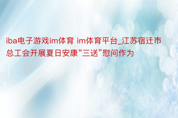iba电子游戏im体育 im体育平台_江苏宿迁市总工会开展夏日安康“三送”慰问作为