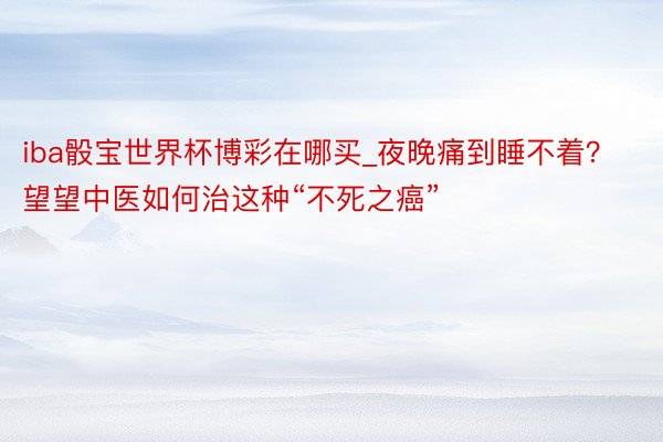 iba骰宝世界杯博彩在哪买_夜晚痛到睡不着？望望中医如何治这种“不死之癌”