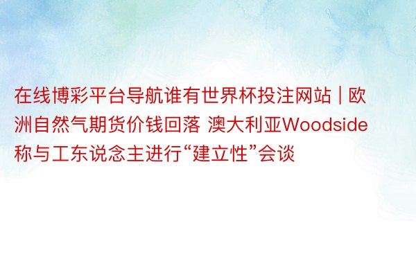 在线博彩平台导航谁有世界杯投注网站 | 欧洲自然气期货价钱回落 澳大利亚Woodside称与工东说念主进行“建立性”会谈