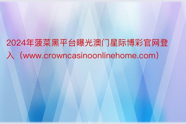 2024年菠菜黑平台曝光澳门星际博彩官网登入（www.crowncasinoonlinehome.com）