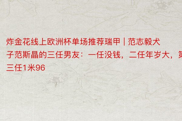 炸金花线上欧洲杯单场推荐瑞甲 | 范志毅犬子范斯晶的三任男友：一任没钱，二任年岁大，第三任1米96